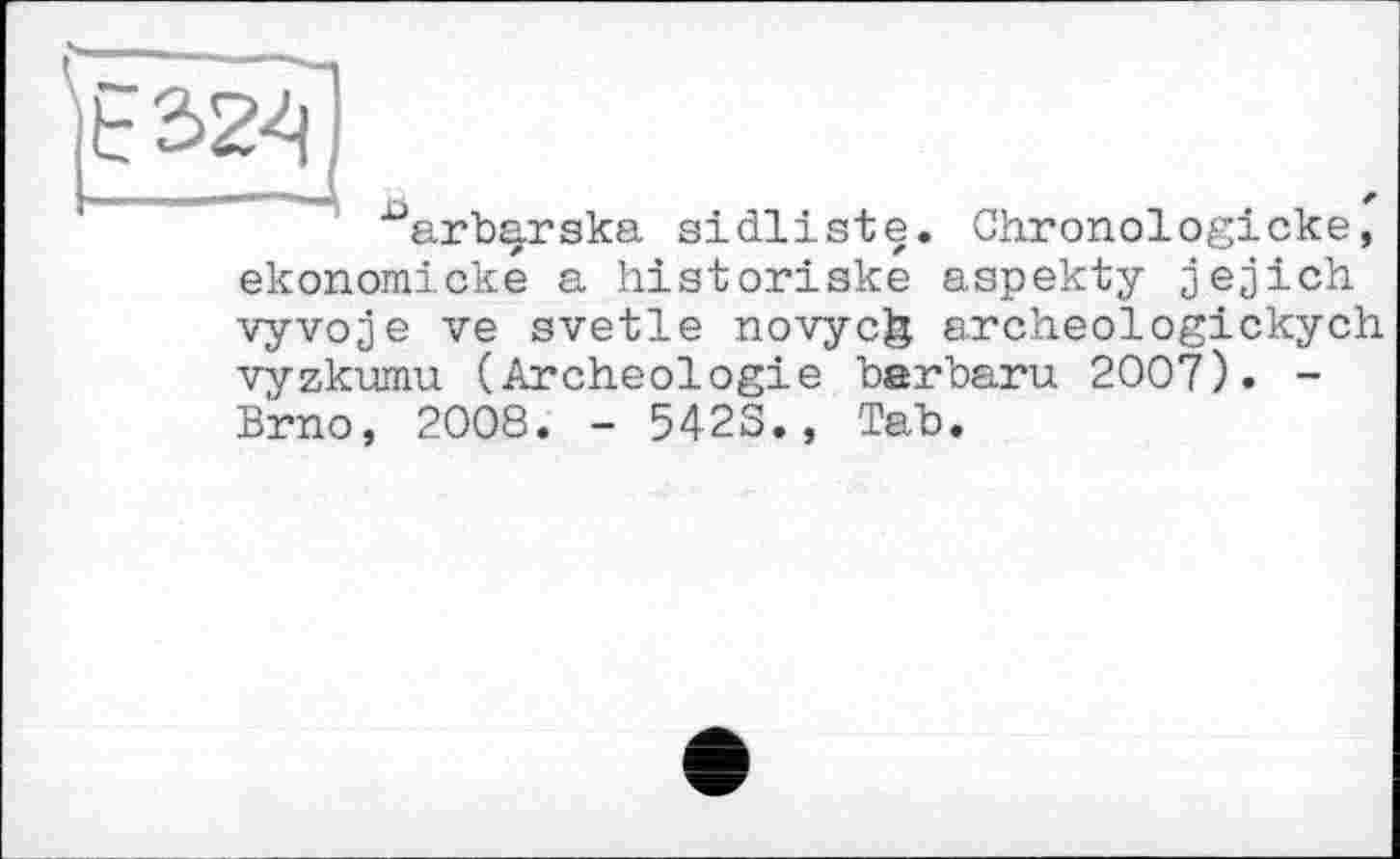 ﻿^arbarska sidliste. Chronologicke, ekonomické a historiske aspekty jejjich vyvoje ve svetle novyc& archeologickych vyzkumu (Archéologie barbaru 2007). -Brno, 2008. - 542S., Tab.